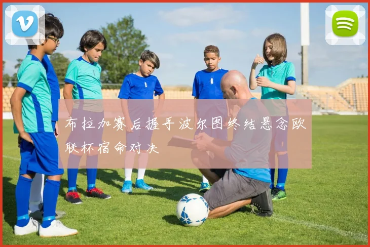 布拉加赛后握手波尔图终结悬念欧联杯宿命对决