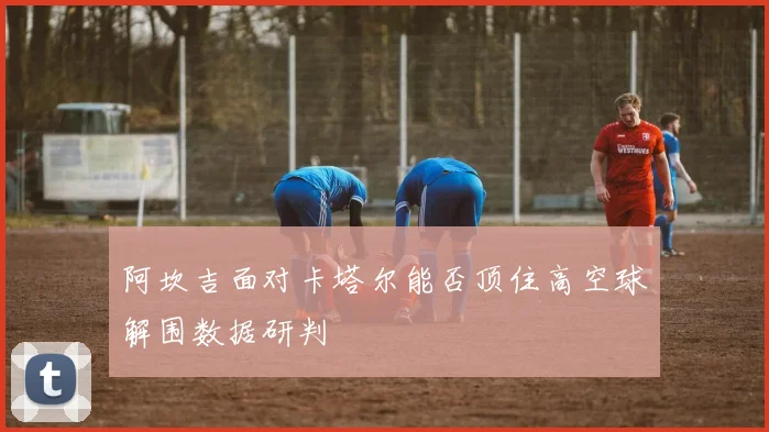 阿坎吉面对卡塔尔能否顶住高空球解围数据研判