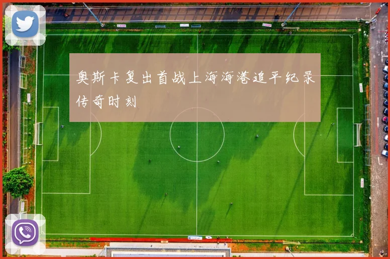 奥斯卡复出首战上海海港追平纪录传奇时刻