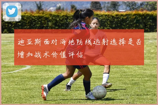 迪亚斯面对海地防线远射选择是否增加战术价值评估