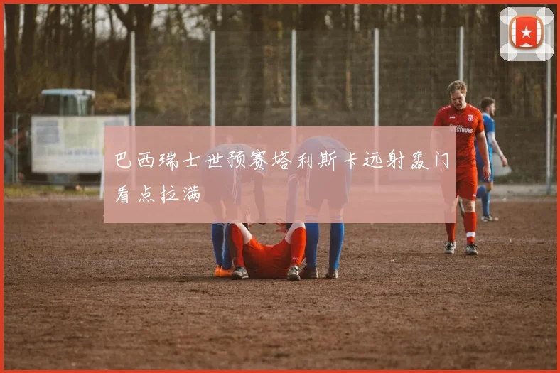 巴西瑞士世预赛塔利斯卡远射轰门看点拉满