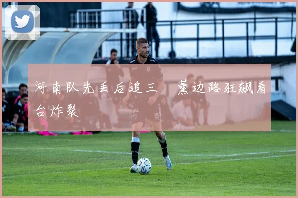 河南队先丢后追三笘薰边路狂飙看台炸裂