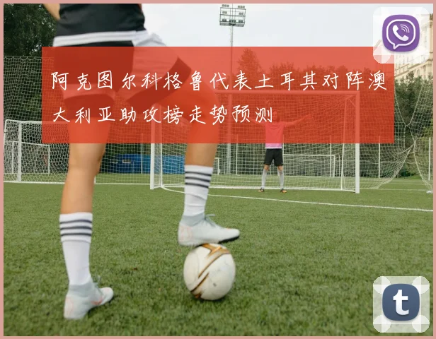 阿克图尔科格鲁代表土耳其对阵澳大利亚助攻榜走势预测