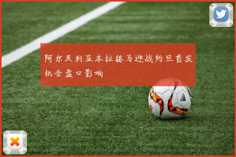 阿尔及利亚本拉赫马迎战约旦首发机会盘口影响