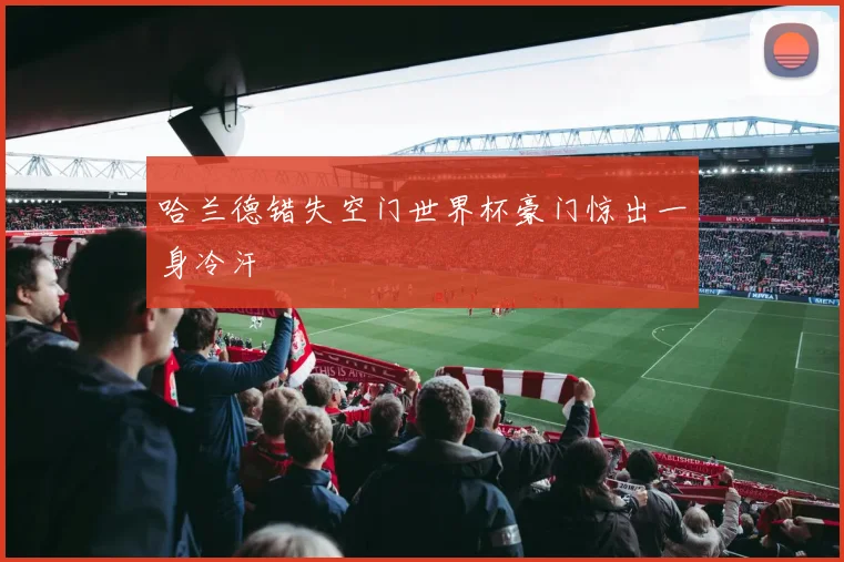 哈兰德错失空门世界杯豪门惊出一身冷汗