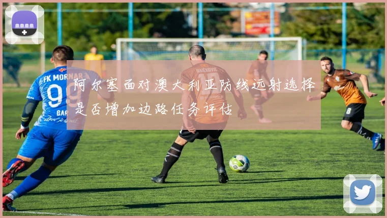阿尔塞面对澳大利亚防线远射选择是否增加边路任务评估