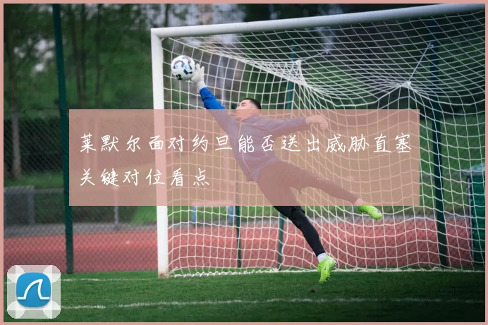 莱默尔面对约旦能否送出威胁直塞关键对位看点