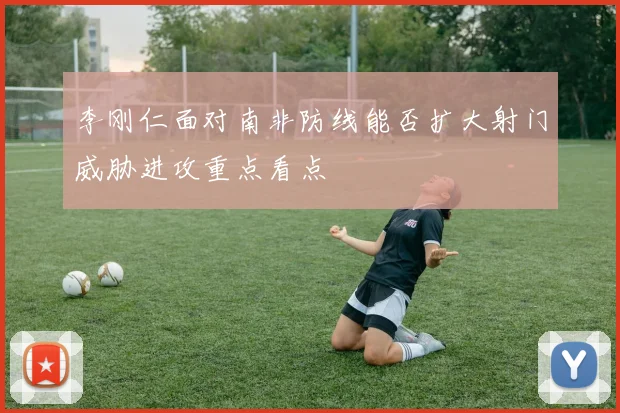 李刚仁面对南非防线能否扩大射门威胁进攻重点看点