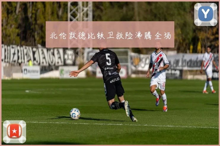 北伦敦德比铁卫救险沸腾全场