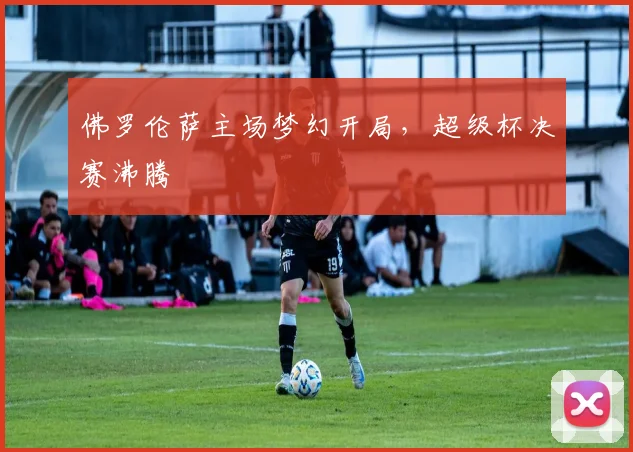 佛罗伦萨主场梦幻开局，超级杯决赛沸腾