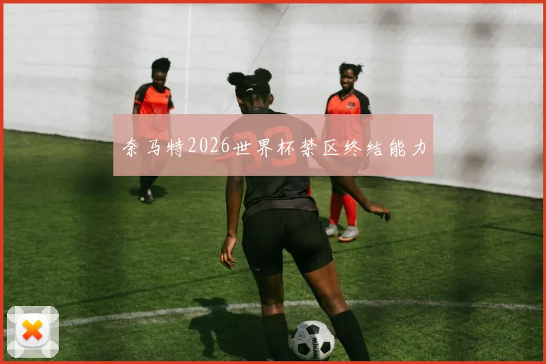 奈马特2026世界杯禁区终结能力