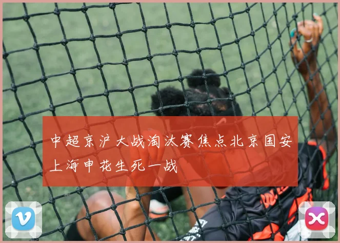 中超京沪大战淘汰赛焦点北京国安上海申花生死一战