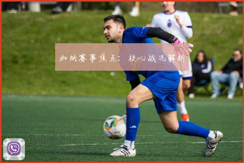 加纳赛事焦点：核心战况解析