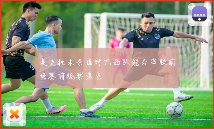 麦克托米奈面对巴西队能否串联前场赛前观察盘点
