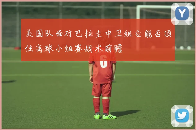 美国队面对巴拉圭中卫组合能否顶住高球小组赛战术前瞻